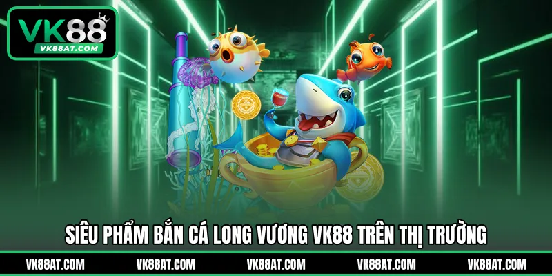 Siêu phẩm bắn cá Long Vương VK88 trên thị trường